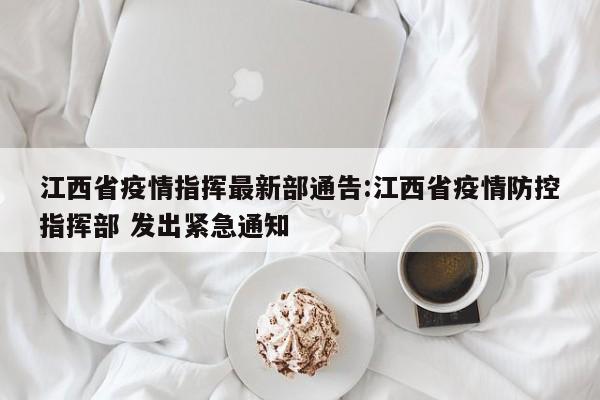 江西省疫情指挥最新部通告:江西省疫情防控指挥部 发出紧急通知
