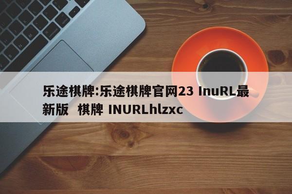 乐途棋牌:乐途棋牌官网23 InuRL最新版  棋牌 INURLhlzxc