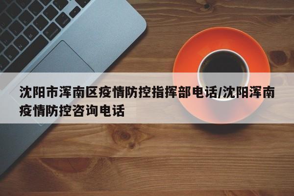 沈阳市浑南区疫情防控指挥部电话/沈阳浑南疫情防控咨询电话