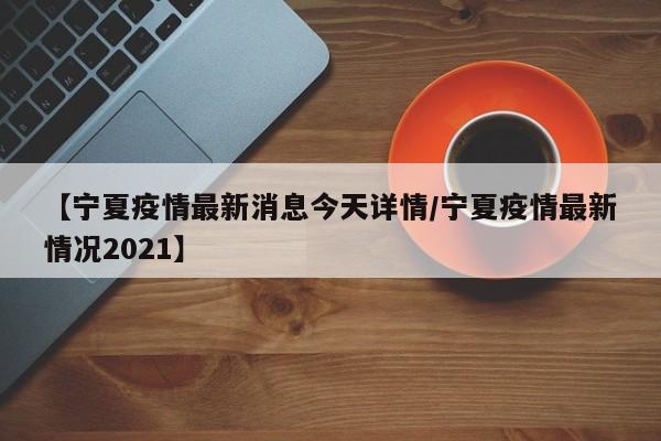 【宁夏疫情最新消息今天详情/宁夏疫情最新情况2021】