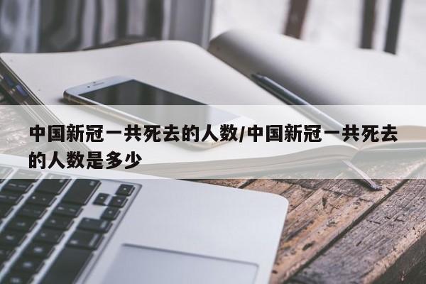 中国新冠一共死去的人数/中国新冠一共死去的人数是多少