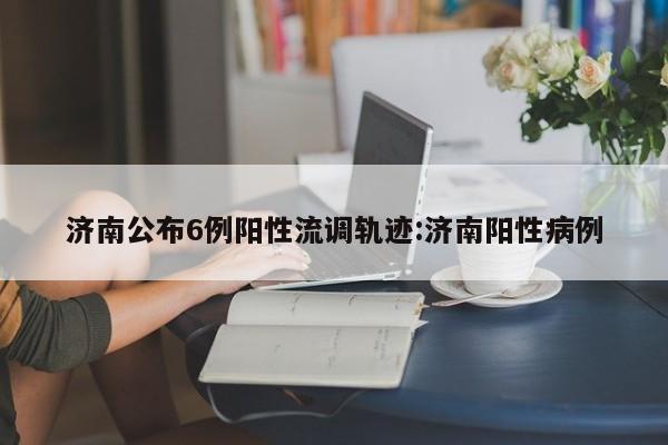 济南公布6例阳性流调轨迹:济南阳性病例