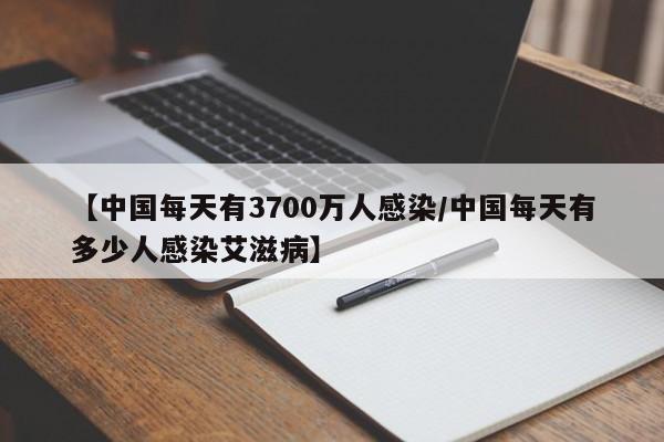 【中国每天有3700万人感染/中国每天有多少人感染艾滋病】