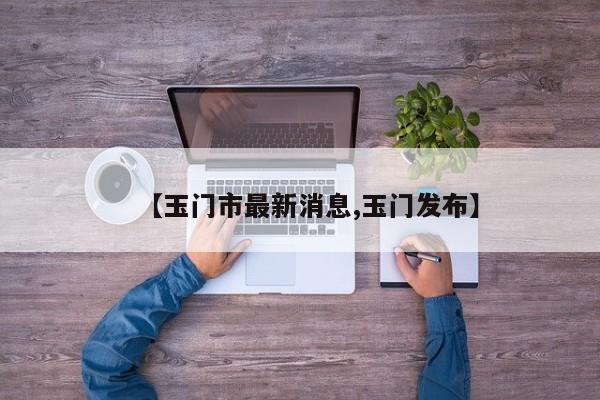 【玉门市最新消息,玉门发布】