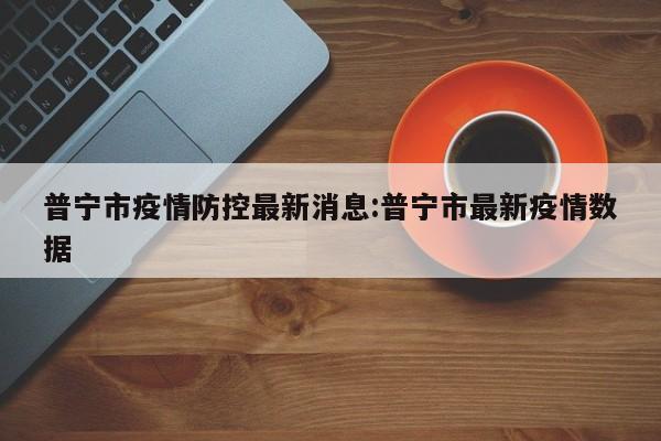 普宁市疫情防控最新消息:普宁市最新疫情数据