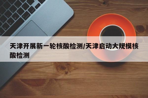 天津开展新一轮核酸检测/天津启动大规模核酸检测