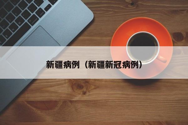 新疆病例（新疆新冠病例）