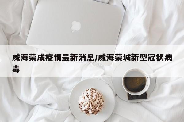 威海荣成疫情最新消息/威海荣城新型冠状病毒