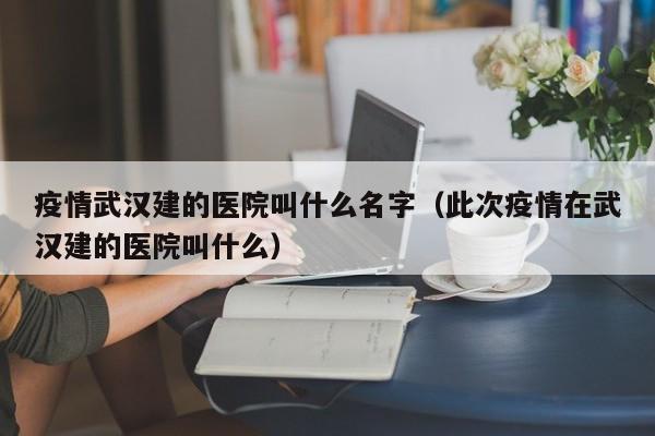 疫情武汉建的医院叫什么名字（此次疫情在武汉建的医院叫什么）