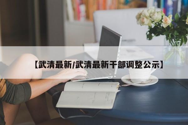 【武清最新/武清最新干部调整公示】