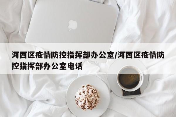 河西区疫情防控指挥部办公室/河西区疫情防控指挥部办公室电话