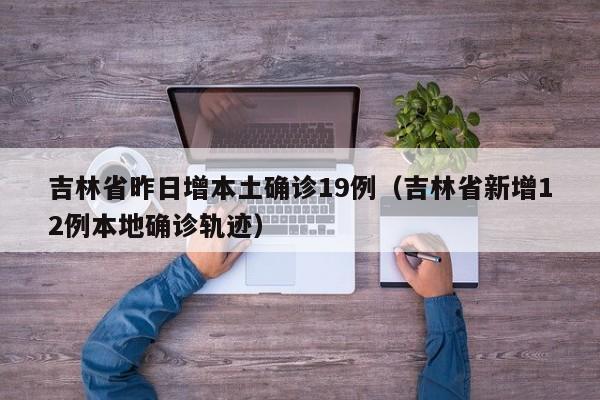 吉林省昨日增本土确诊19例（吉林省新增12例本地确诊轨迹）