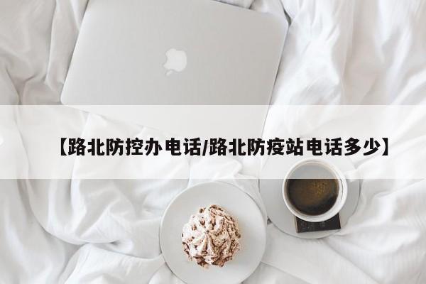 【路北防控办电话/路北防疫站电话多少】
