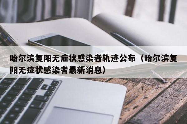 哈尔滨复阳无症状感染者轨迹公布（哈尔滨复阳无症状感染者最新消息）