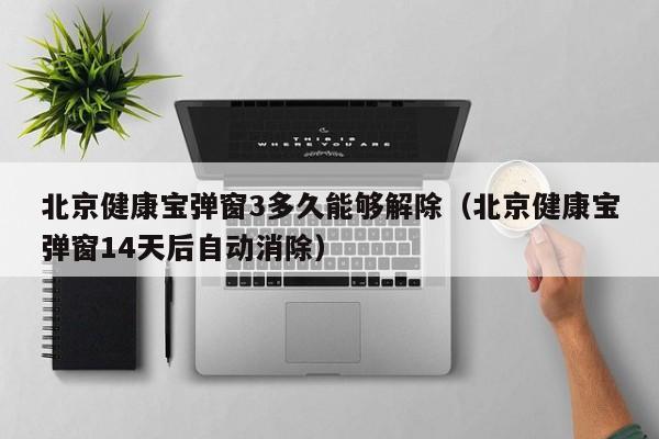北京健康宝弹窗3多久能够解除（北京健康宝弹窗14天后自动消除）