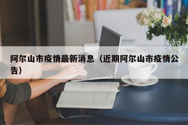 阿尔山市疫情最新消息（近期阿尔山市疫情公告）