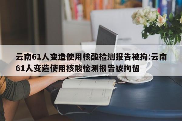 云南61人变造使用核酸检测报告被拘:云南61人变造使用核酸检测报告被拘留