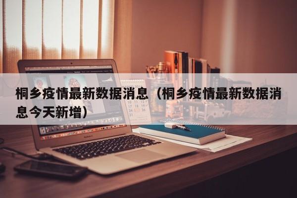 桐乡疫情最新数据消息（桐乡疫情最新数据消息今天新增）