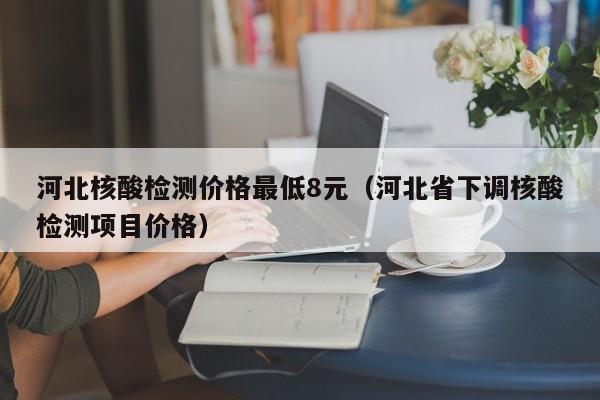 河北核酸检测价格最低8元（河北省下调核酸检测项目价格）