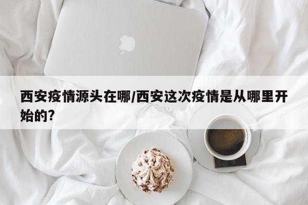 西安疫情源头在哪/西安这次疫情是从哪里开始的?