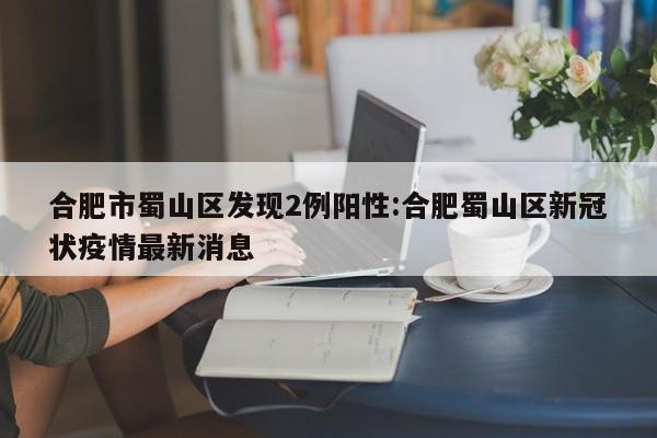 合肥市蜀山区发现2例阳性:合肥蜀山区新冠状疫情最新消息