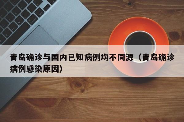 青岛确诊与国内已知病例均不同源（青岛确诊病例感染原因）