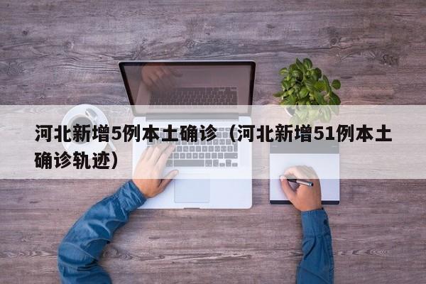 河北新增5例本土确诊（河北新增51例本土确诊轨迹）