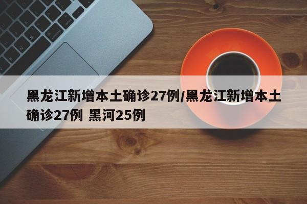 黑龙江新增本土确诊27例/黑龙江新增本土确诊27例 黑河25例