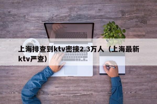 上海排查到ktv密接2.3万人（上海最新ktv严查）