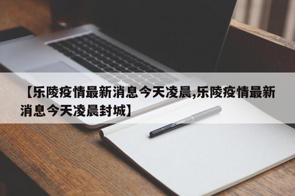 【乐陵疫情最新消息今天凌晨,乐陵疫情最新消息今天凌晨封城】