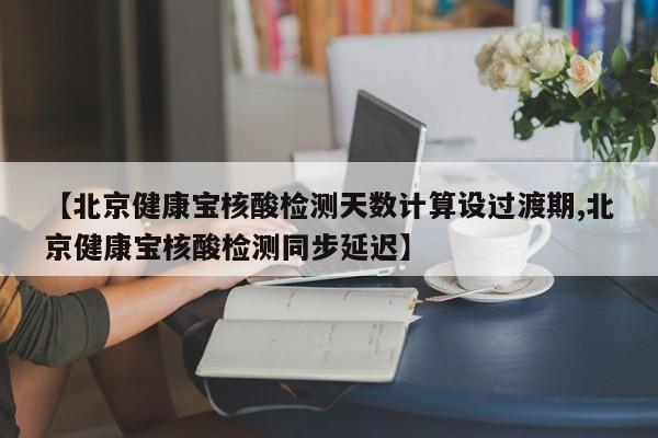 【北京健康宝核酸检测天数计算设过渡期,北京健康宝核酸检测同步延迟】