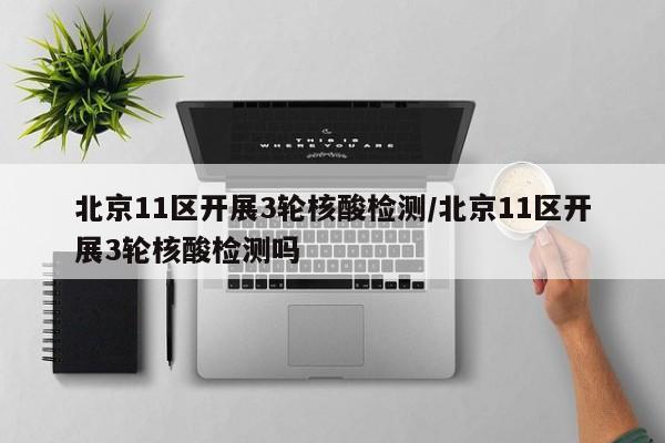 北京11区开展3轮核酸检测/北京11区开展3轮核酸检测吗