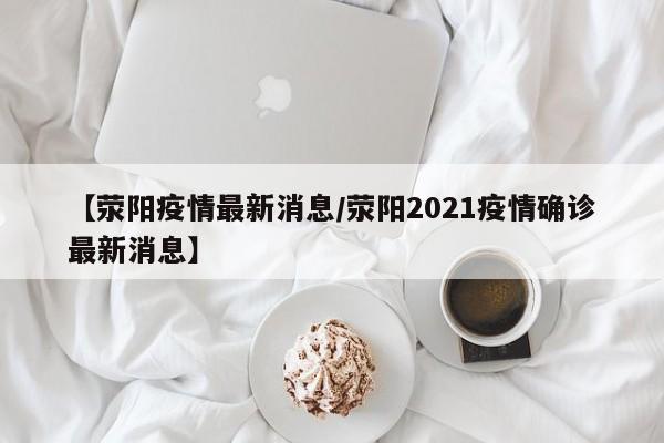 【荥阳疫情最新消息/荥阳2021疫情确诊最新消息】