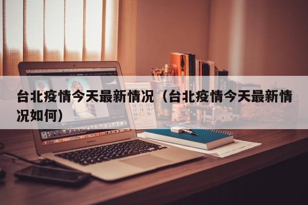 台北疫情今天最新情况（台北疫情今天最新情况如何）