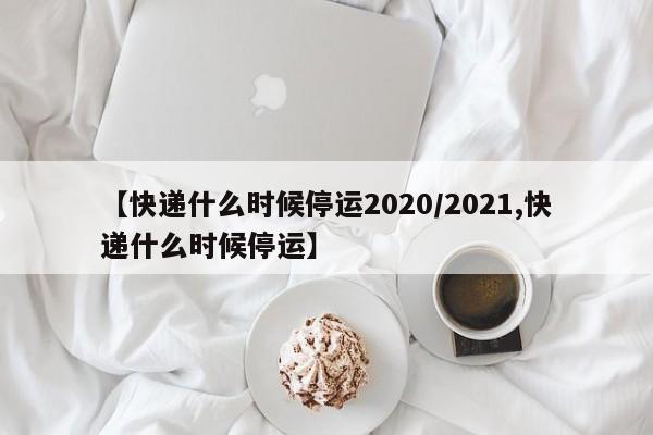 【快递什么时候停运2020/2021,快递什么时候停运】