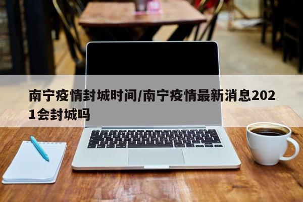 南宁疫情封城时间/南宁疫情最新消息2021会封城吗