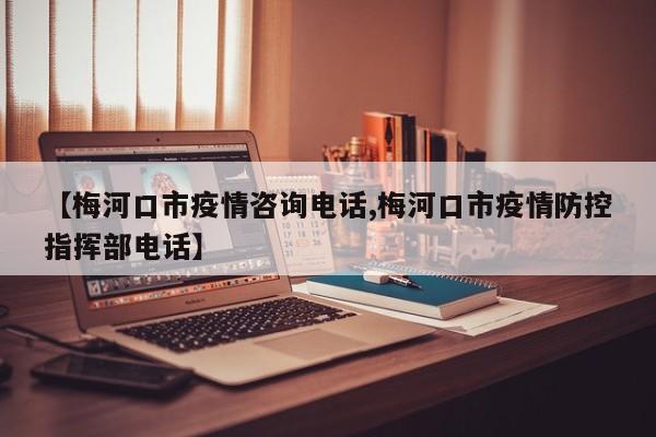【梅河口市疫情咨询电话,梅河口市疫情防控指挥部电话】