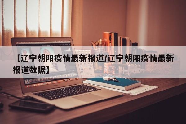 【辽宁朝阳疫情最新报道/辽宁朝阳疫情最新报道数据】