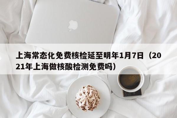 上海常态化免费核检延至明年1月7日（2021年上海做核酸检测免费吗）