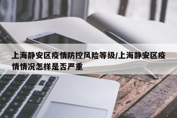 上海静安区疫情防控风险等级/上海静安区疫情情况怎样是否严重