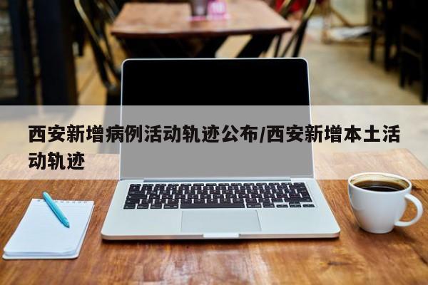 西安新增病例活动轨迹公布/西安新增本土活动轨迹