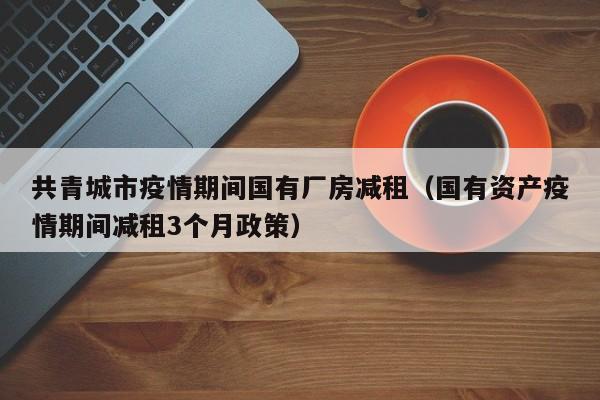 共青城市疫情期间国有厂房减租（国有资产疫情期间减租3个月政策）
