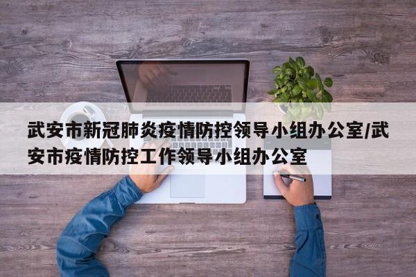 武安市新冠肺炎疫情防控领导小组办公室/武安市疫情防控工作领导小组办公室