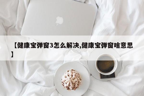 【健康宝弹窗3怎么解决,健康宝弹窗啥意思】