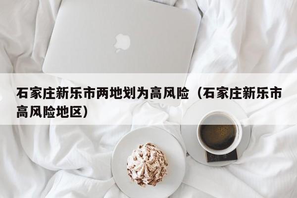石家庄新乐市两地划为高风险（石家庄新乐市高风险地区）