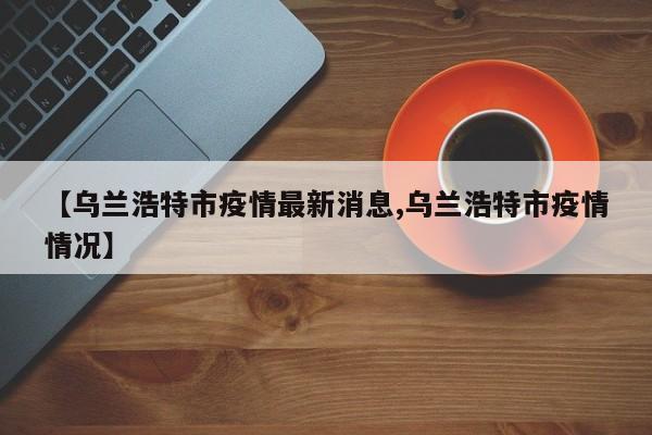 【乌兰浩特市疫情最新消息,乌兰浩特市疫情情况】