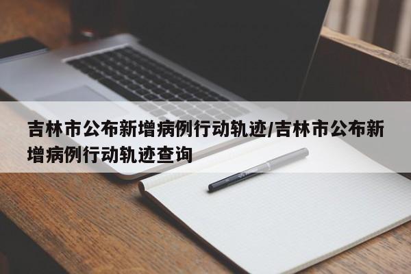 吉林市公布新增病例行动轨迹/吉林市公布新增病例行动轨迹查询