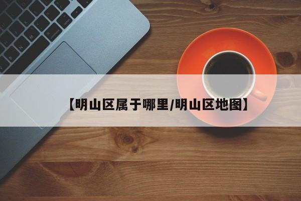 【明山区属于哪里/明山区地图】