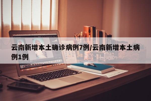 云南新增本土确诊病例7例/云南新增本土病例1例